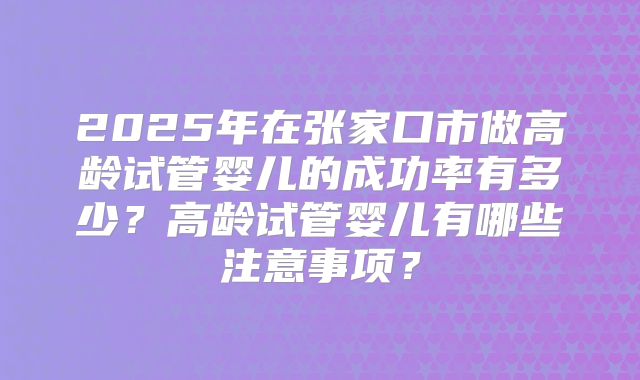 2025年在张家口市做高龄试管婴儿的成功率有多少？高龄试管婴儿有哪些注意事项？