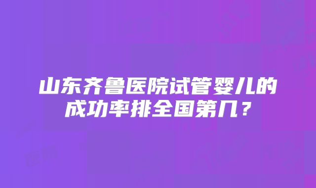 山东齐鲁医院试管婴儿的成功率排全国第几？