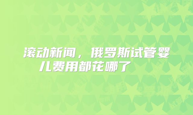 滚动新闻,俄罗斯试管婴儿费用都花哪了