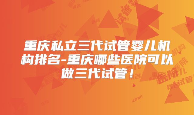 重庆私立三代试管婴儿机构排名-重庆哪些医院可以做三代试管！