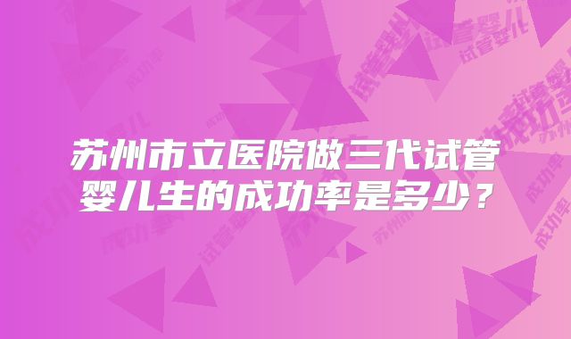 苏州市立医院做三代试管婴儿生的成功率是多少？