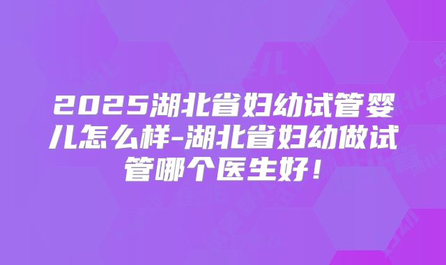 2025湖北省妇幼试管婴儿怎么样-湖北省妇幼做试管哪个医生好!