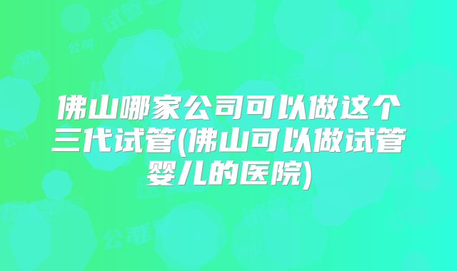 佛山哪家公司可以做这个三代试管(佛山可以做试管婴儿的医院)