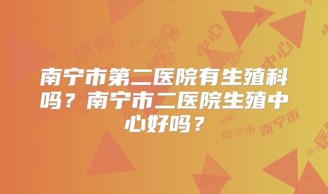 南宁市第二医院有生殖科吗?南宁市二医院生殖中心好吗?
