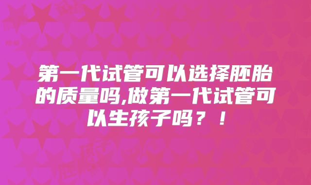 第一代试管可以选择胚胎的质量吗,做第一代试管可以生孩子吗？！