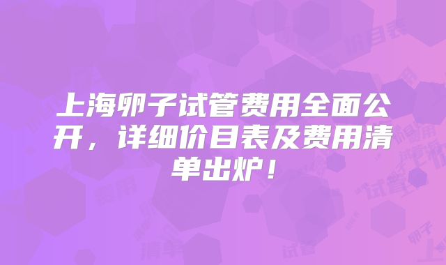 上海卵子试管费用全面公开，详细价目表及费用清单出炉！