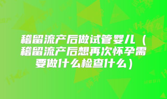 稽留流产后做试管婴儿(稽留流产后想再次怀孕需要做什么检查什么)