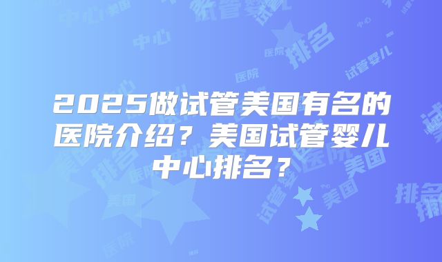 2025做试管美国有名的医院介绍?美国试管婴儿中心排名?