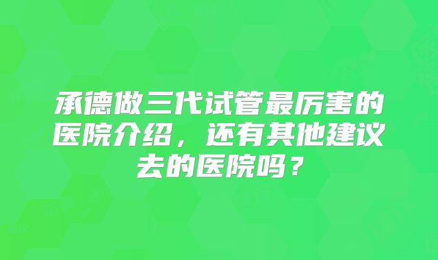 承德做三代试管最厉害的医院介绍，还有其他建议去的医院吗？