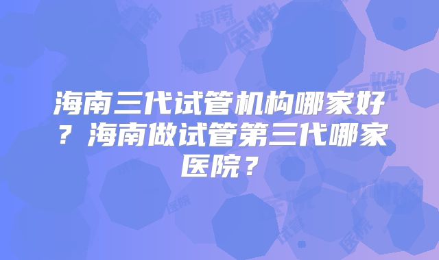 海南三代试管机构哪家好？海南做试管第三代哪家医院？