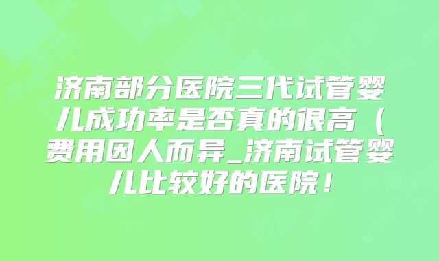 济南部分医院三代试管婴儿成功率是否真的很高（费用因人而异_济南试管婴儿比较好的医院！