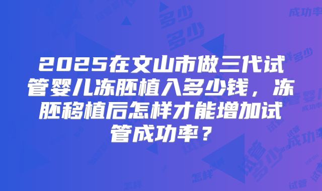 2025在文山市做三代试管婴儿冻胚植入多少钱,冻胚移植后怎样才能增加试管成功率?