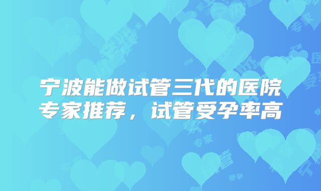宁波能做试管三代的医院专家推荐，试管受孕率高