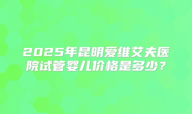 2025年昆明爱维艾夫医院试管婴儿价格是多少?