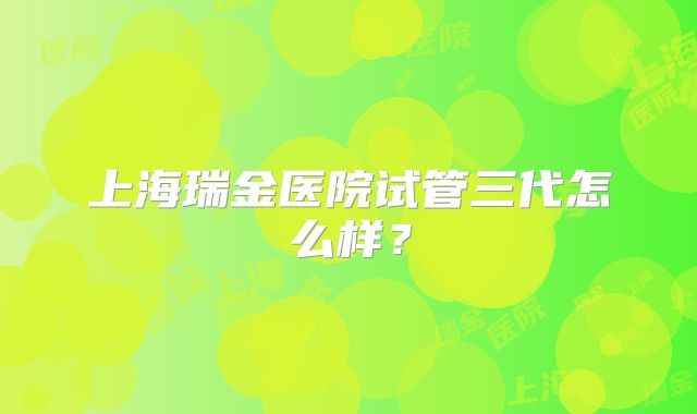上海瑞金医院试管三代怎么样？