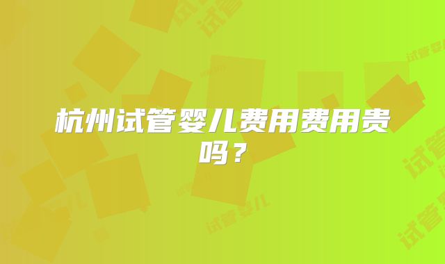 杭州试管婴儿费用费用贵吗?