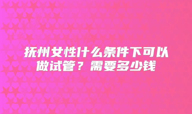 抚州女性什么条件下可以做试管?需要多少钱