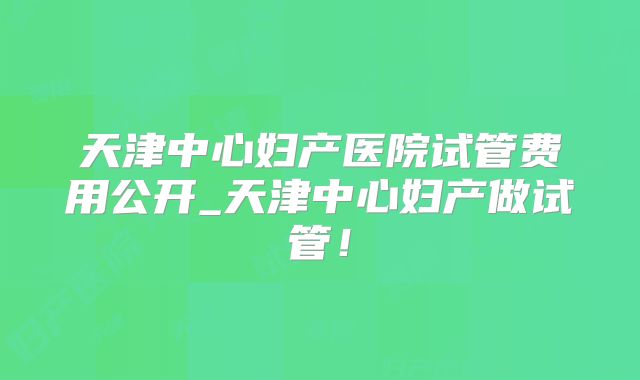 天津中心妇产医院试管费用公开_天津中心妇产做试管！