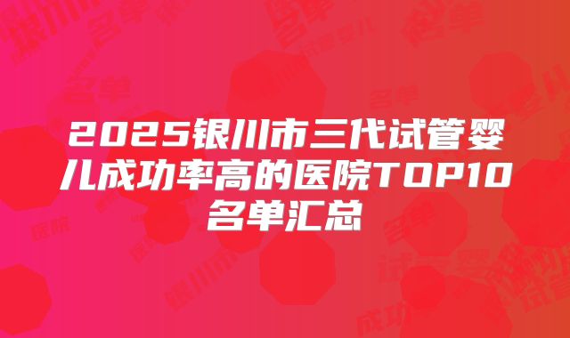 2025银川市三代试管婴儿成功率高的医院TOP10名单汇总