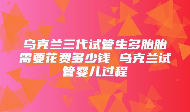 乌克兰三代试管生多胎胎需要花费多少钱 乌克兰试管婴儿过程