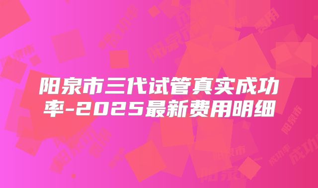 阳泉市三代试管真实成功率-2025最新费用明细