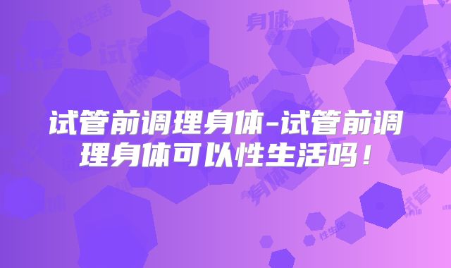 试管前调理身体-试管前调理身体可以性生活吗!