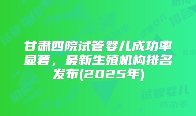 甘肃四院试管婴儿成功率显著，最新生殖机构排名发布(2025年)