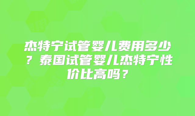 杰特宁试管婴儿费用多少？泰国试管婴儿杰特宁性价比高吗？