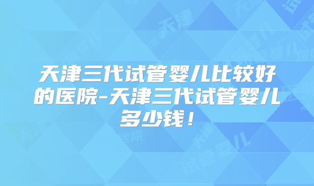 天津三代试管婴儿比较好的医院-天津三代试管婴儿多少钱！