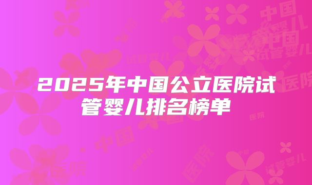 2025年中国公立医院试管婴儿排名榜单
