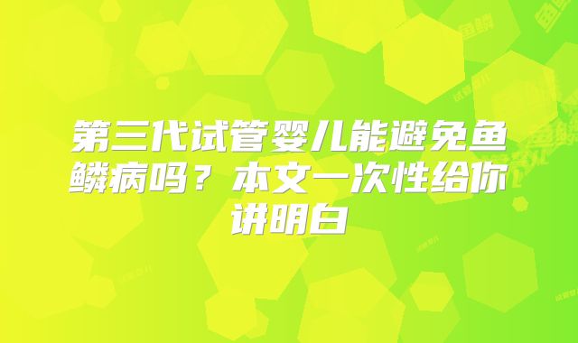 第三代试管婴儿能避免鱼鳞病吗？本文一次性给你讲明白