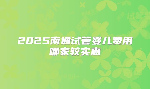 2025南通试管婴儿费用哪家较实惠