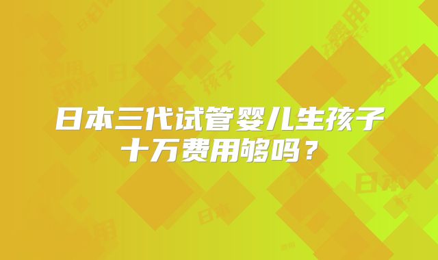 日本三代试管婴儿生孩子十万费用够吗?