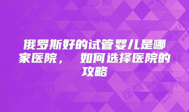 俄罗斯好的试管婴儿是哪家医院， 如何选择医院的攻略
