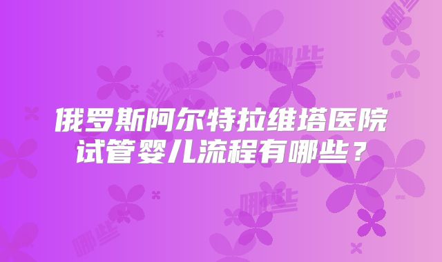 俄罗斯阿尔特拉维塔医院试管婴儿流程有哪些?
