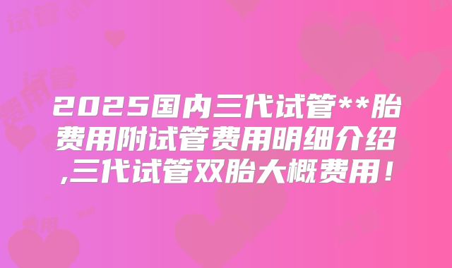 2025国内三代试管**胎费用附试管费用明细介绍,三代试管双胎大概费用！