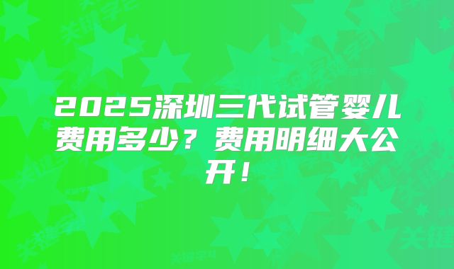 2025深圳三代试管婴儿费用多少?费用明细大公开!