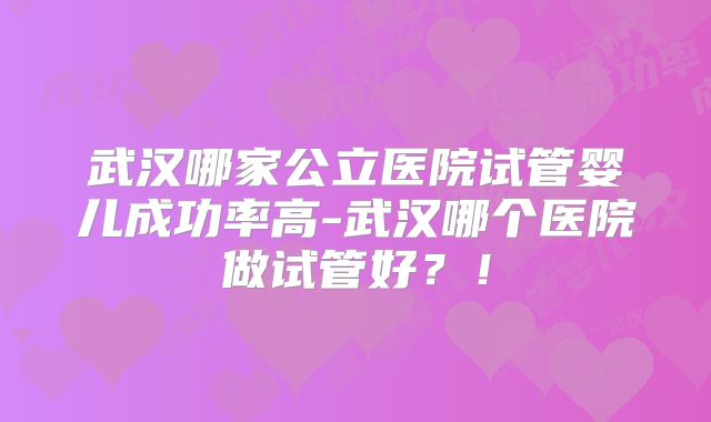 武汉哪家公立医院试管婴儿成功率高-武汉哪个医院做试管好？！