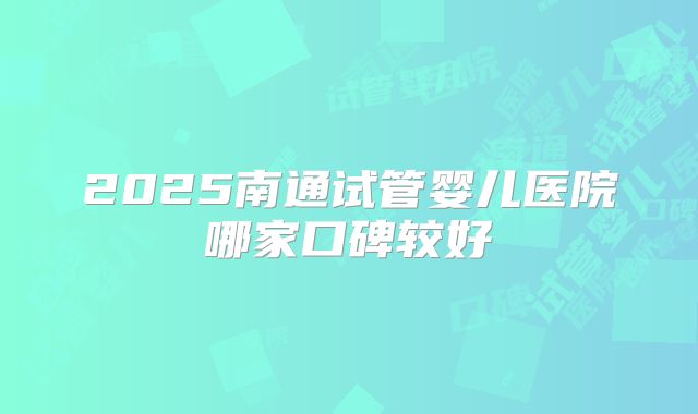 2025南通试管婴儿医院哪家口碑较好