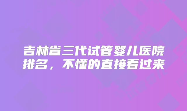 吉林省三代试管婴儿医院排名，不懂的直接看过来