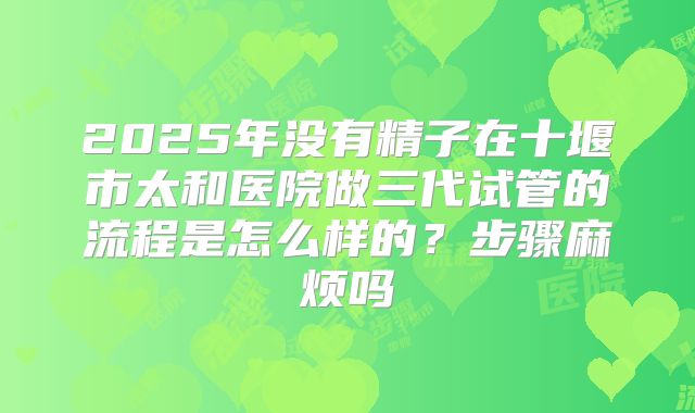 2025年没有精子在十堰市太和医院做三代试管的流程是怎么样的?步骤麻烦吗