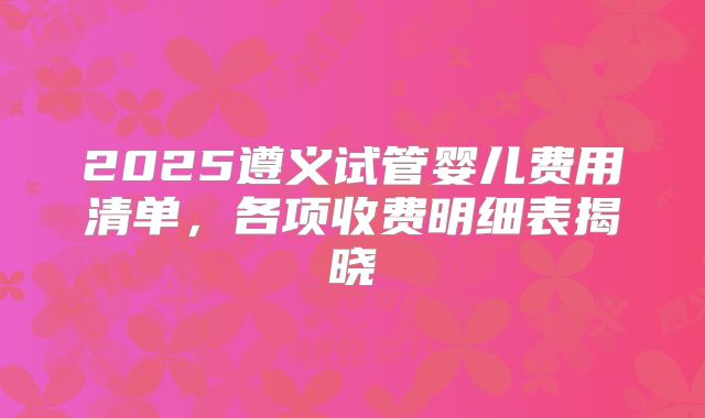 2025遵义试管婴儿费用清单,各项收费明细表揭晓
