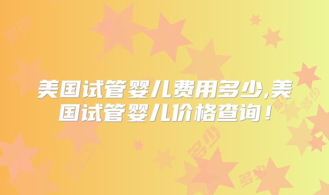 美国试管婴儿费用多少,美国试管婴儿价格查询！