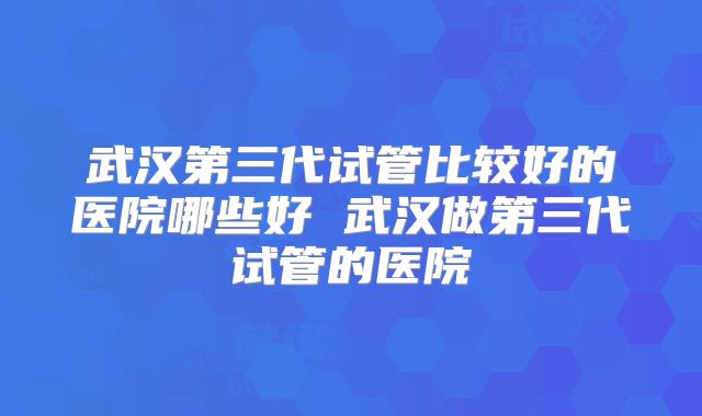武汉第三代试管比较好的医院哪些好 武汉做第三代试管的医院