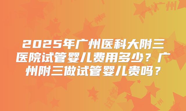 2025年广州医科大附三医院试管婴儿费用多少?广州附三做试管婴儿贵吗?