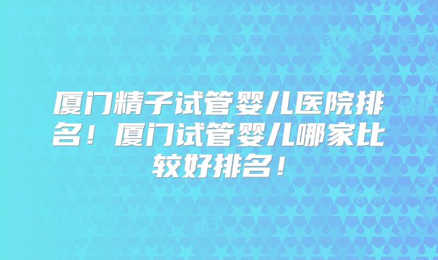 厦门精子试管婴儿医院排名!厦门试管婴儿哪家比较好排名!