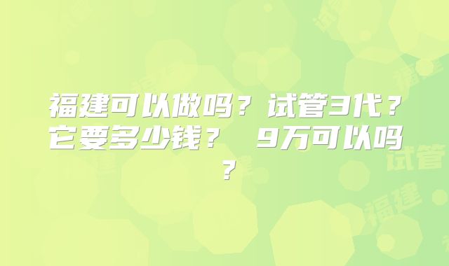 福建可以做吗？试管3代？它要多少钱？ 9万可以吗？