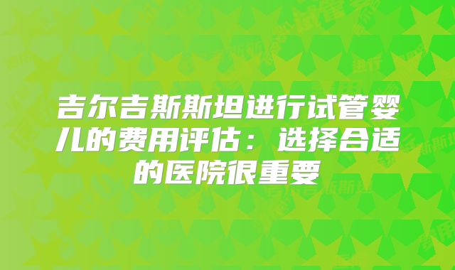 吉尔吉斯斯坦进行试管婴儿的费用评估：选择合适的医院很重要