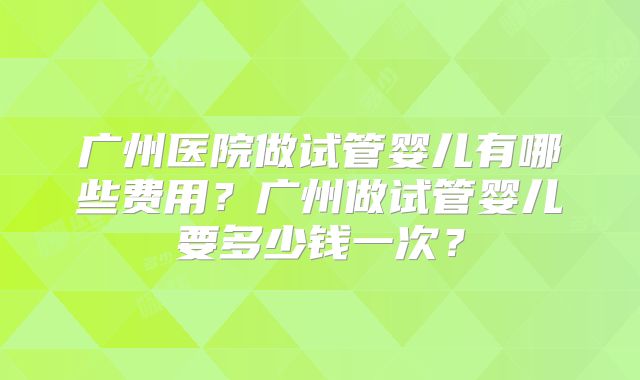 广州医院做试管婴儿有哪些费用？广州做试管婴儿要多少钱一次？