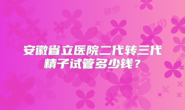 安徽省立医院二代转三代精子试管多少钱？